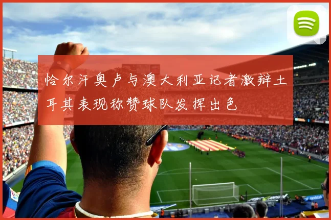 恰尔汗奥卢与澳大利亚记者激辩土耳其表现称赞球队发挥出色