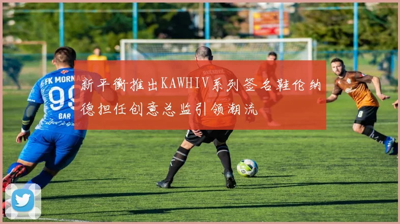 新平衡推出KAWHIV系列签名鞋伦纳德担任创意总监引领潮流