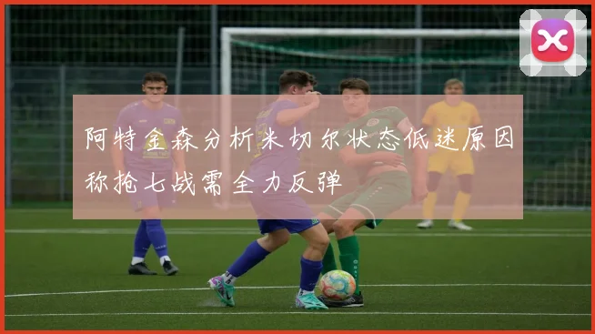 阿特金森分析米切尔状态低迷原因称抢七战需全力反弹