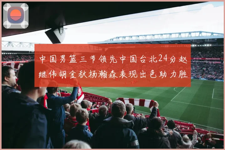 中国男篮三节领先中国台北24分赵继伟胡金秋杨瀚森表现出色助力胜利