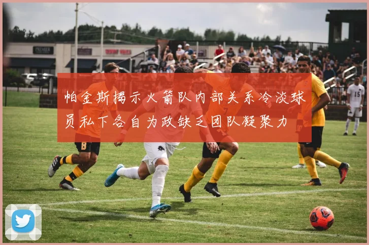 帕金斯揭示火箭队内部关系冷淡球员私下各自为政缺乏团队凝聚力