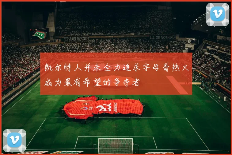 凯尔特人并未全力追求字母哥热火成为最有希望的争夺者