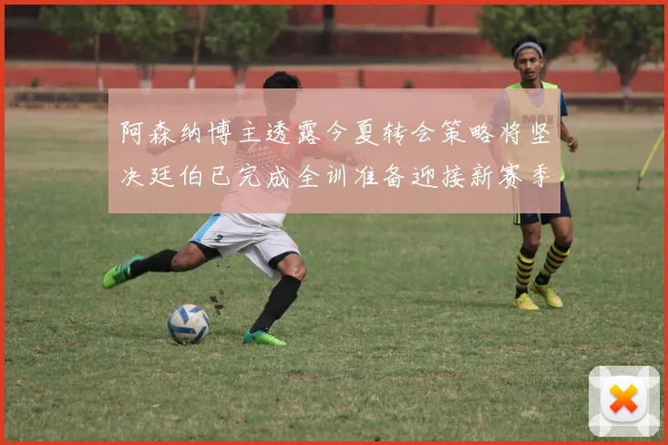 阿森纳博主透露今夏转会策略将坚决廷伯已完成全训准备迎接新赛季