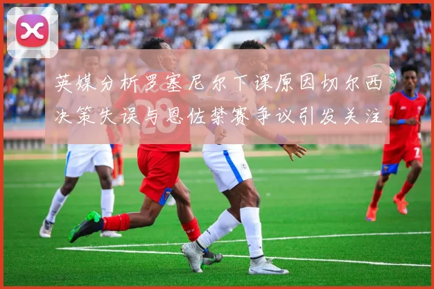 英媒分析罗塞尼尔下课原因切尔西决策失误与恩佐禁赛争议引发关注