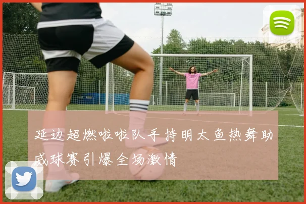 延边超燃啦啦队手持明太鱼热舞助威球赛引爆全场激情