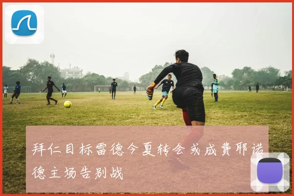 拜仁目标雷德今夏转会或成费耶诺德主场告别战