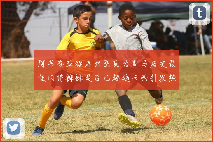 阿韦洛亚称库尔图瓦为皇马历史最佳门将裤袜是否已超越卡西引发热议