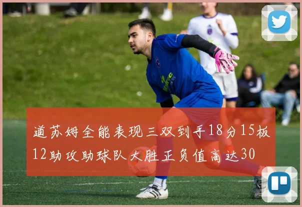 道苏姆全能表现三双到手18分15板12助攻助球队大胜正负值高达30