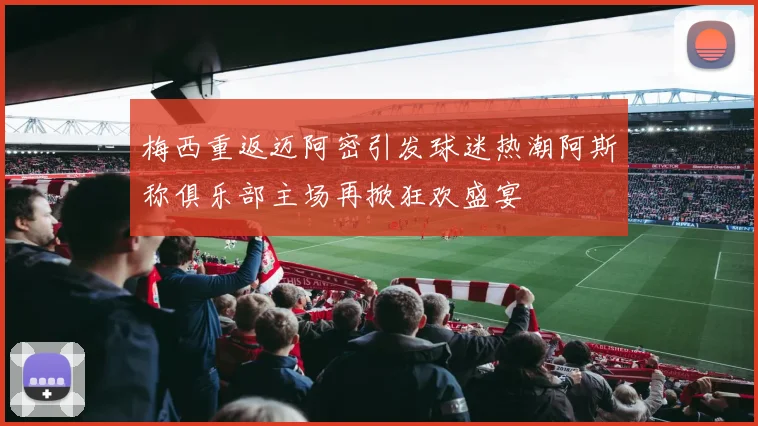 梅西重返迈阿密引发球迷热潮阿斯称俱乐部主场再掀狂欢盛宴
