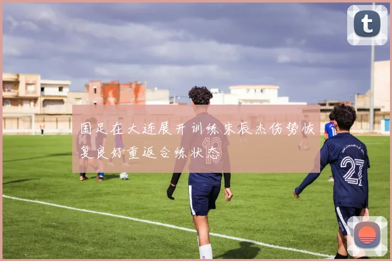 国足在大连展开训练朱辰杰伤势恢复良好重返合练状态