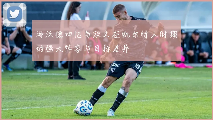 海沃德回忆与欧文在凯尔特人时期的强大阵容与目标差异