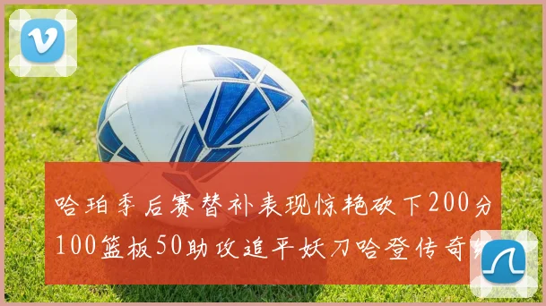 哈珀季后赛替补表现惊艳砍下200分100篮板50助攻追平妖刀哈登传奇纪录