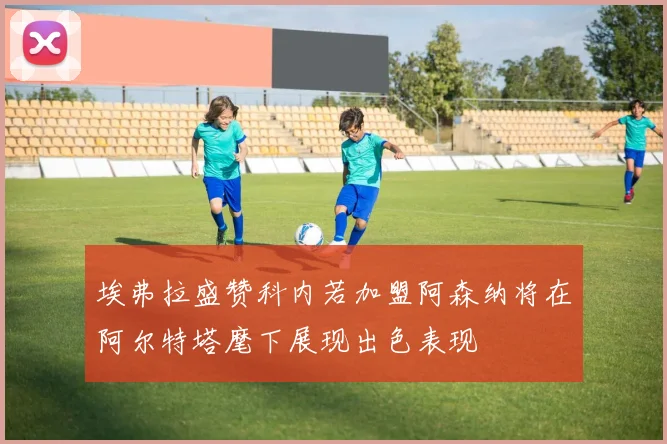 埃弗拉盛赞科内若加盟阿森纳将在阿尔特塔麾下展现出色表现