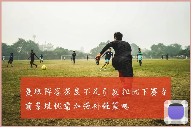 曼联阵容深度不足引发担忧下赛季前景堪忧需加强补强策略