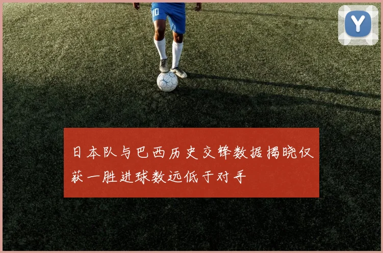 日本队与巴西历史交锋数据揭晓仅获一胜进球数远低于对手