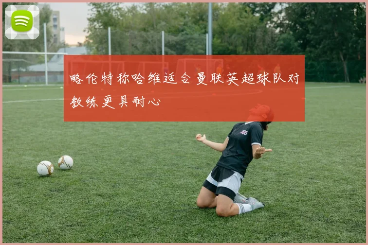 略伦特称哈维适合曼联英超球队对教练更具耐心