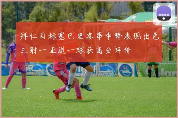 拜仁目标塞巴里客串中锋表现出色三射一正进一球获高分评价