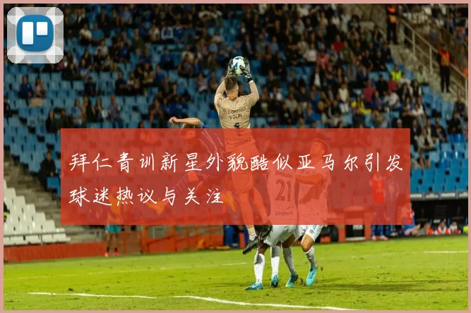 拜仁青训新星外貌酷似亚马尔引发球迷热议与关注