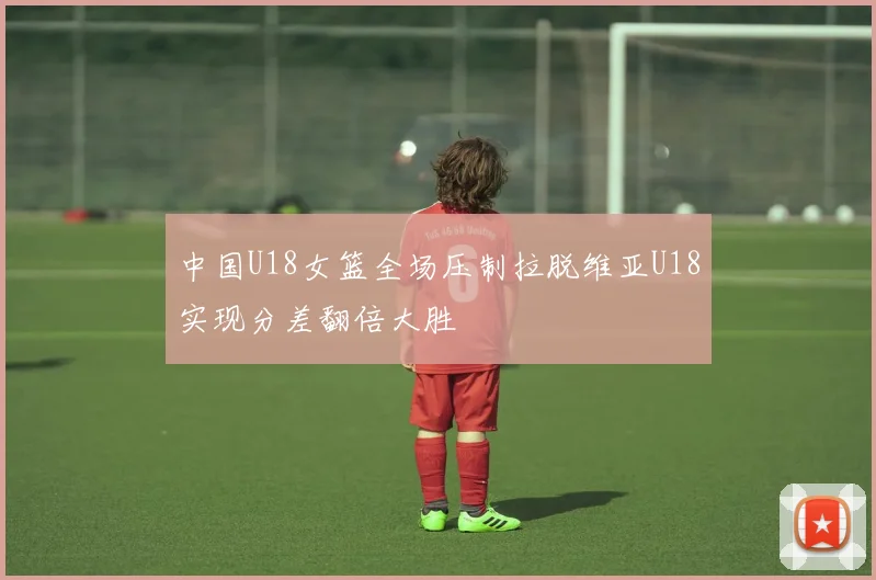 中国U18女篮全场压制拉脱维亚U18实现分差翻倍大胜